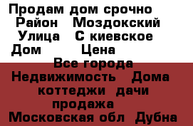 Продам дом срочно!!! › Район ­ Моздокский › Улица ­ С.киевское  › Дом ­ 22 › Цена ­ 650 000 - Все города Недвижимость » Дома, коттеджи, дачи продажа   . Московская обл.,Дубна г.